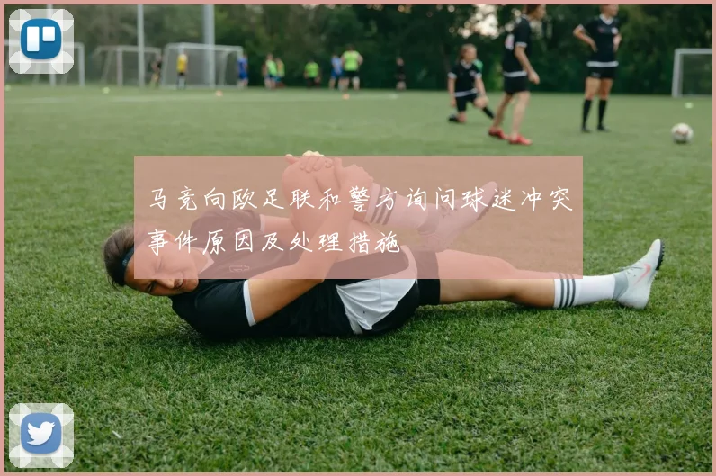 马竞向欧足联和警方询问球迷冲突事件原因及处理措施