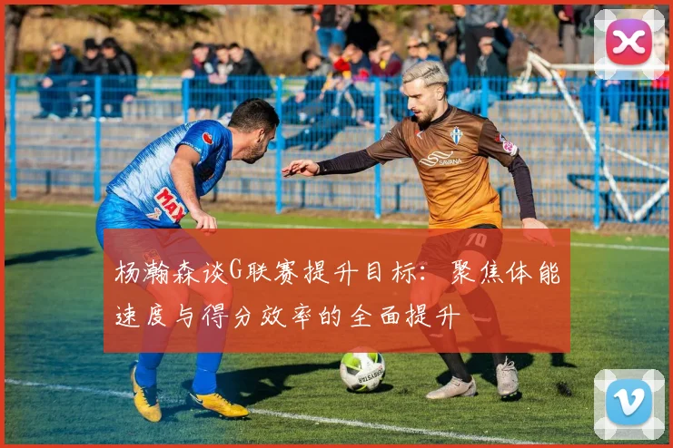 杨瀚森谈G联赛提升目标：聚焦体能速度与得分效率的全面提升