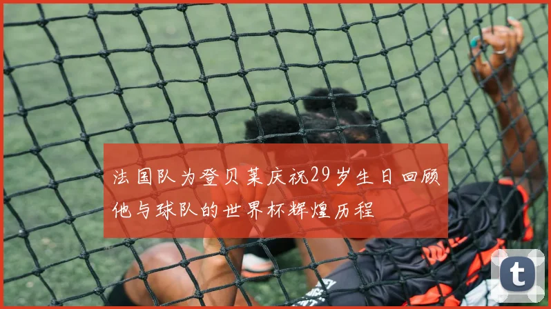 法国队为登贝莱庆祝29岁生日回顾他与球队的世界杯辉煌历程