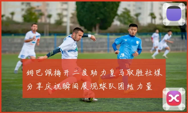 姆巴佩梅开二度助力皇马取胜社媒分享庆祝瞬间展现球队团结力量
