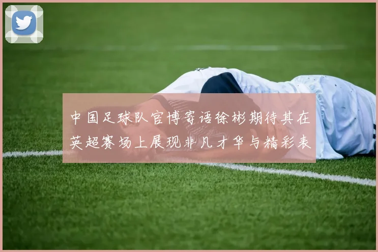 中国足球队官博寄语徐彬期待其在英超赛场上展现非凡才华与精彩表现