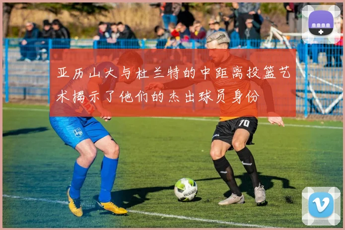 亚历山大与杜兰特的中距离投篮艺术揭示了他们的杰出球员身份