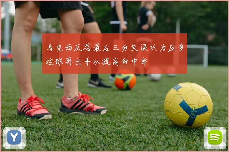 马克西反思最后三分失误认为应多运球再出手以提高命中率
