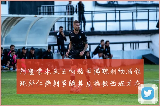 阿隆索未来去向赔率揭晓利物浦领跑拜仁热刺紧随其后执教西班牙在列