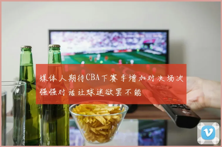 媒体人期待CBA下赛季增加对决场次强强对话让球迷欲罢不能