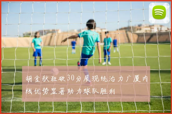 胡金秋狂砍30分展现统治力广厦内线优势显著助力球队胜利