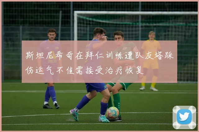 斯坦尼希奇在拜仁训练遭队友塔踩伤运气不佳需接受治疗恢复