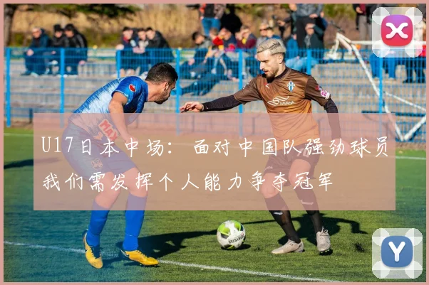 U17日本中场：面对中国队强劲球员我们需发挥个人能力争夺冠军