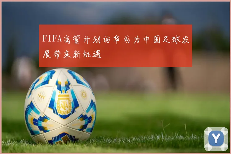 FIFA高管计划访华或为中国足球发展带来新机遇