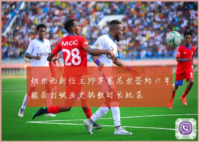 切尔西新任主帅罗塞尼尔签约六年能否打破历史执教时长纪录