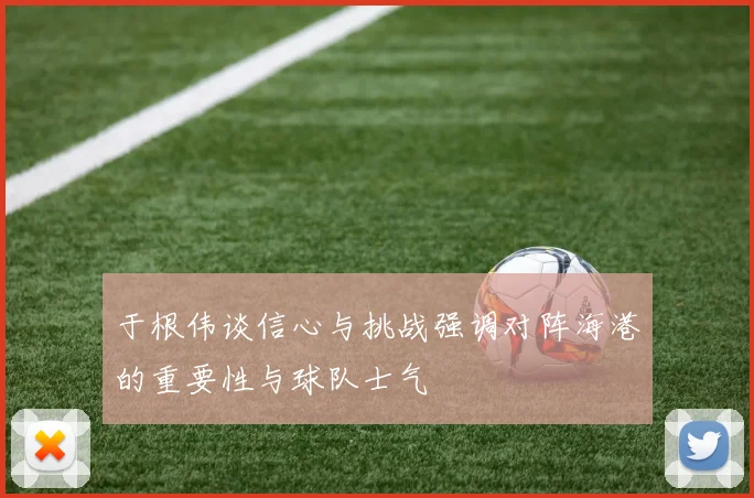 于根伟谈信心与挑战强调对阵海港的重要性与球队士气