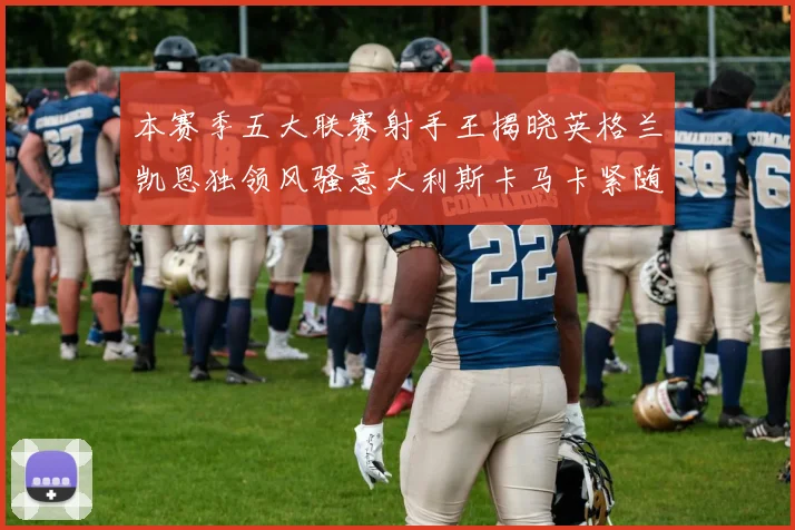 本赛季五大联赛射手王揭晓英格兰凯恩独领风骚意大利斯卡马卡紧随其后
