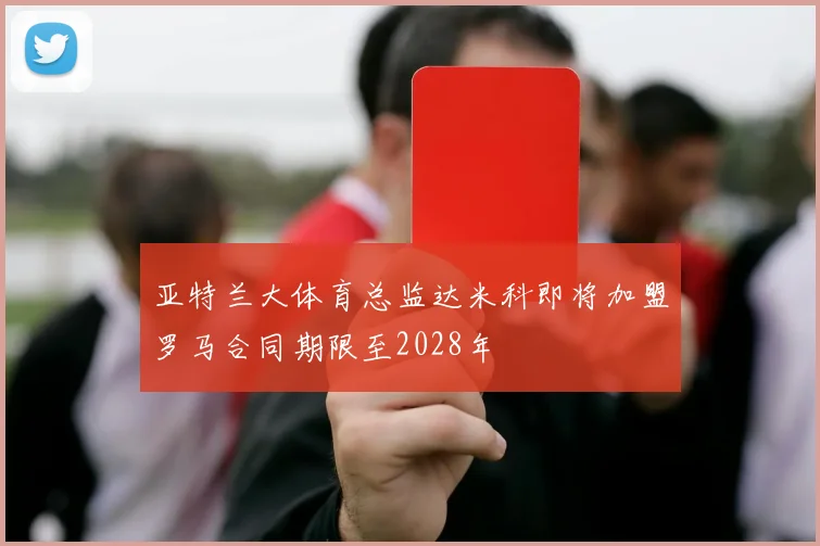 亚特兰大体育总监达米科即将加盟罗马合同期限至2028年
